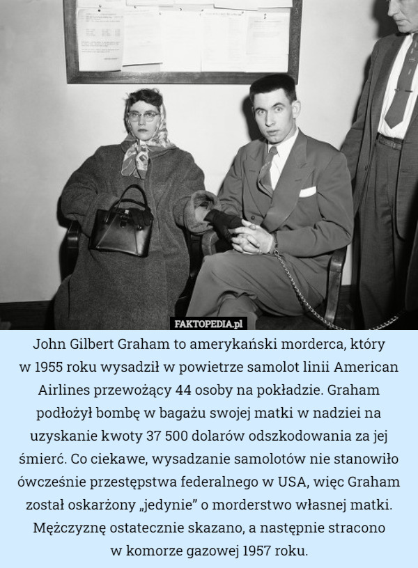 John Gilbert Graham to amerykański morderca, który
 w 1955 roku wysadził w powietrze samolot linii American Airlines przewożący 44 osoby na pokładzie. Graham podłożył bombę w bagażu swojej matki w nadziei na uzyskanie kwoty 37 500 dolarów odszkodowania za jej śmierć. Co ciekawe, wysadzanie samolotów nie stanowiło ówcześnie przestępstwa federalnego w USA, więc Graham został oskarżony „jedynie” o morderstwo własnej matki. Mężczyznę ostatecznie skazano, a następnie stracono
w komorze gazowej 1957 roku. 