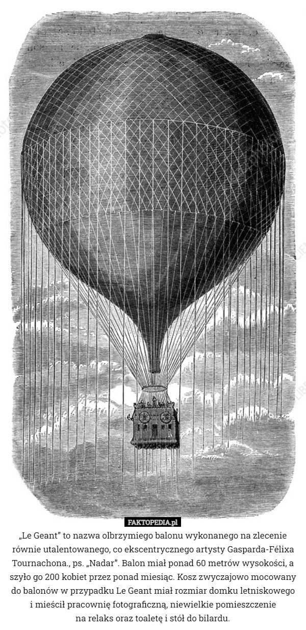 „Le Geant” to nazwa olbrzymiego balonu wykonanego na zlecenie równie utalentowanego, co ekscentrycznego artysty Gasparda-Félixa Tournachona., ps. „Nadar”. Balon miał ponad 60 metrów wysokości, a szyło go 200 kobiet przez ponad miesiąc. Kosz zwyczajowo mocowany do balonów w przypadku Le Geant miał rozmiar domku letniskowego
i mieścił pracownię fotograficzną, niewielkie pomieszczenie
 na relaks oraz toaletę i stół do bilardu. 