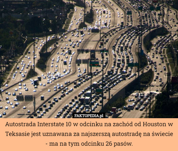 Autostrada Interstate 10 w odcinku na zachód od Houston w Teksasie jest uznawana za najszerszą autostradę na świecie - ma na tym odcinku 26 pasów. 