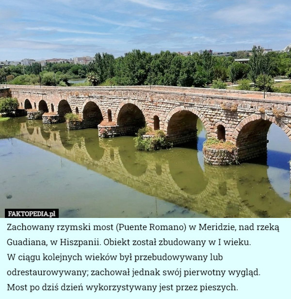 Zachowany rzymski most (Puente Romano) w Meridzie, nad rzeką Guadiana, w Hiszpanii. Obiekt został zbudowany w I wieku.
 W ciągu kolejnych wieków był przebudowywany lub odrestaurowywany; zachował jednak swój pierwotny wygląd.
 Most po dziś dzień wykorzystywany jest przez pieszych. 