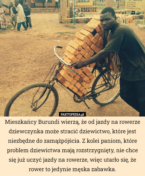 Mieszkańcy Burundi wierzą, że od jazdy na rowerze dziewczynka może stracić dziewictwo, które jest niezbędne do zamążpójścia. Z kolei paniom, które problem dziewictwa mają rozstrzygnięty, nie chce się już uczyć jazdy na rowerze, więc utarło się, że rower to jedynie męska zabawka. 