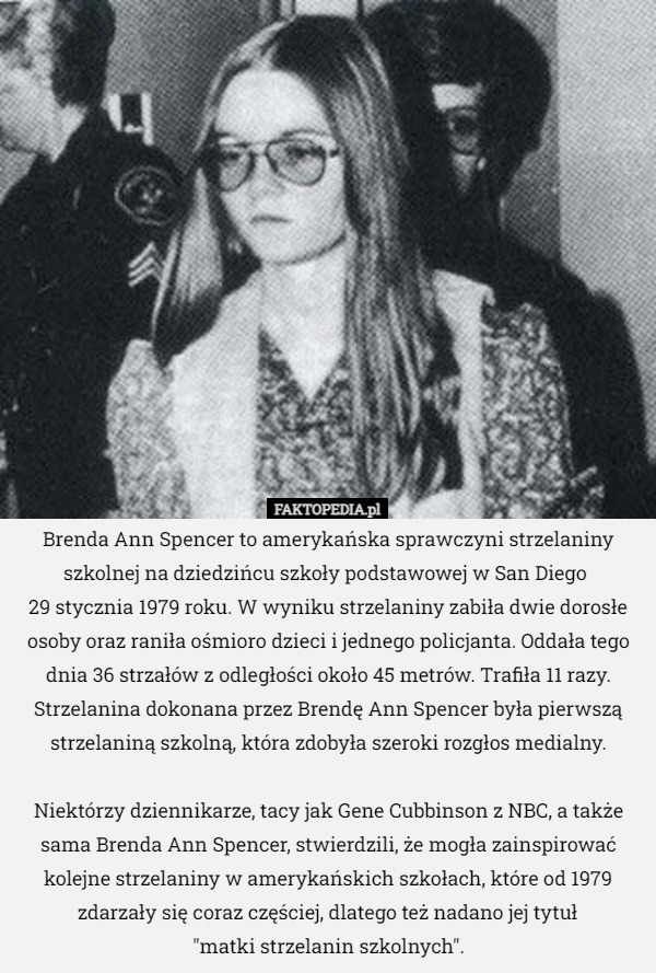 Brenda Ann Spencer to amerykańska sprawczyni strzelaniny szkolnej na dziedzińcu szkoły podstawowej w San Diego 
29 stycznia 1979 roku. W wyniku strzelaniny zabiła dwie dorosłe osoby oraz raniła ośmioro dzieci i jednego policjanta. Oddała tego dnia 36 strzałów z odległości około 45 metrów. Trafiła 11 razy. Strzelanina dokonana przez Brendę Ann Spencer była pierwszą strzelaniną szkolną, która zdobyła szeroki rozgłos medialny.

 Niektórzy dziennikarze, tacy jak Gene Cubbinson z NBC, a także sama Brenda Ann Spencer, stwierdzili, że mogła zainspirować kolejne strzelaniny w amerykańskich szkołach, które od 1979 zdarzały się coraz częściej, dlatego też nadano jej tytuł
 "matki strzelanin szkolnych". 