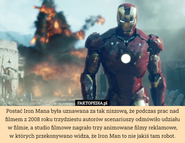 Postać Iron Mana była uznawana za tak niszową, że podczas prac nad filmem z 2008 roku trzydziestu autorów scenariuszy odmówiło udziału w filmie, a studio filmowe nagrało trzy animowane filmy reklamowe,
w których przekonywano widza, że Iron Man to nie jakiś tam robot. 