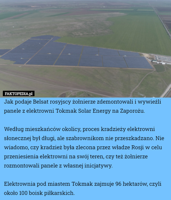 Jak podaje Belsat rosyjscy żołnierze zdemontowali i wywieźli panele z elektrowni Tokmak Solar Energy na Zaporożu.

Według mieszkańców okolicy, proces kradzieży elektrowni słonecznej był długi, ale szabrownikom nie przeszkadzano. Nie wiadomo, czy kradzież była zlecona przez władze Rosji w celu przeniesienia elektrowni na swój teren, czy też żołnierze rozmontowali panele z własnej inicjatywy.

Elektrownia pod miastem Tokmak zajmuje 96 hektarów, czyli około 100 boisk piłkarskich. 