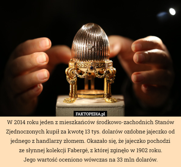 W 2014 roku jeden z mieszkańców środkowo-zachodnich Stanów Zjednoczonych kupił za kwotę 13 tys. dolarów ozdobne jajeczko od jednego z handlarzy złomem. Okazało się, że jajeczko pochodzi
 ze słynnej kolekcji Fabergé, z której zginęło w 1902 roku.
 Jego wartość oceniono wówczas na 33 mln dolarów. 