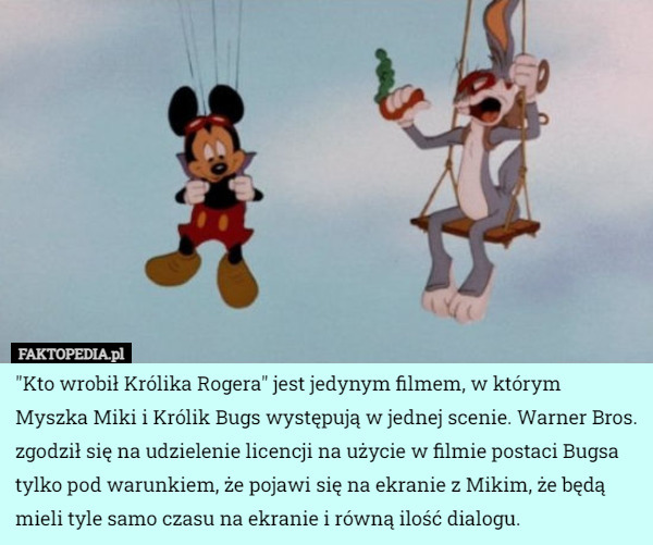 "Kto wrobił Królika Rogera" jest jedynym filmem, w którym Myszka Miki i Królik Bugs występują w jednej scenie. Warner Bros. zgodził się na udzielenie licencji na użycie w filmie postaci Bugsa tylko pod warunkiem, że pojawi się na ekranie z Mikim, że będą mieli tyle samo czasu na ekranie i równą ilość dialogu. 