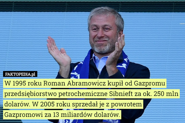 W 1995 roku Roman Abramowicz kupił od Gazpromu przedsiębiorstwo petrochemiczne Sibnieft za ok. 250 mln dolarów. W 2005 roku sprzedał je z powrotem Gazpromowi za 13 miliardów dolarów. 