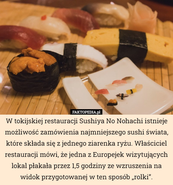 W tokijskiej restauracji Sushiya No Nohachi istnieje możliwość zamówienia najmniejszego sushi świata, które składa się z jednego ziarenka ryżu. Właściciel restauracji mówi, że jedna z Europejek wizytujących lokal płakała przez 1,5 godziny ze wzruszenia na widok przygotowanej w ten sposób „rolki”. 