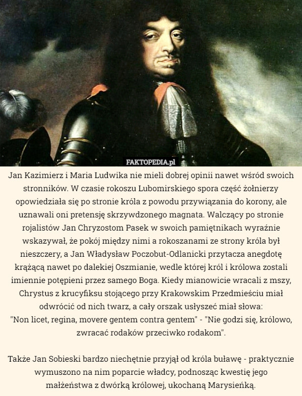Jan Kazimierz i Maria Ludwika nie mieli dobrej opinii nawet wśród swoich stronników. W czasie rokoszu Lubomirskiego spora część żołnierzy opowiedziała się po stronie króla z powodu przywiązania do korony, ale uznawali oni pretensję skrzywdzonego magnata. Walczący po stronie rojalistów Jan Chryzostom Pasek wyraźnie w swoich pamiętnikach wyraźnie wskazywał, że pokój między nimi a rokoszanami ze strony króla był nieszczery, a Jan Władysław Poczobut-Odlanicki przytacza anegdotę krążącą nawet po dalekiej Oszmianie, wedle której król i królowa zostali imiennie potępieni przez samego Boga. Kiedy mianowicie wracali z mszy, Chrystus z krucyfiksu stojącego przy Krakowskim Przedmieściu miał odwrócić od nich twarz, a cały orszak usłyszeć miał słowa: "Non licet, regina, movere gentem contra gentem" - "Nie godzi się, królowo, zwracać rodaków przeciwko rodakom".
Także Jan Sobieski bardzo niechętnie przyjął od króla buławę - praktycznie wymuszono na nim poparcie władcy, podnosząc kwestię jego małżeństwa z dwórką królowej, ukochaną Marysieńką. 
