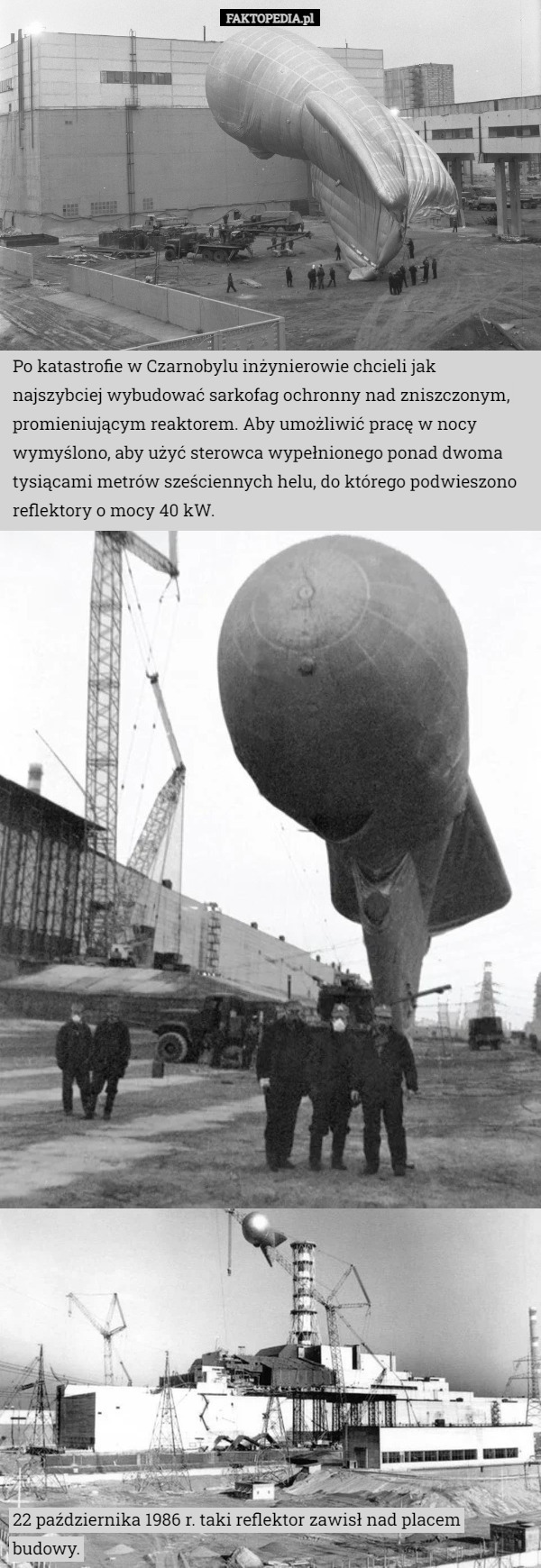 Po katastrofie w Czarnobylu inżynierowie chcieli jak najszybciej wybudować sarkofag ochronny nad zniszczonym, promieniującym reaktorem. Aby umożliwić pracę w nocy wymyślono, aby użyć sterowca wypełnionego ponad dwoma tysiącami metrów sześciennych helu, do którego podwieszono reflektory o mocy 40 kW. 22 października 1986 r. taki reflektor zawisł nad placem budowy. 