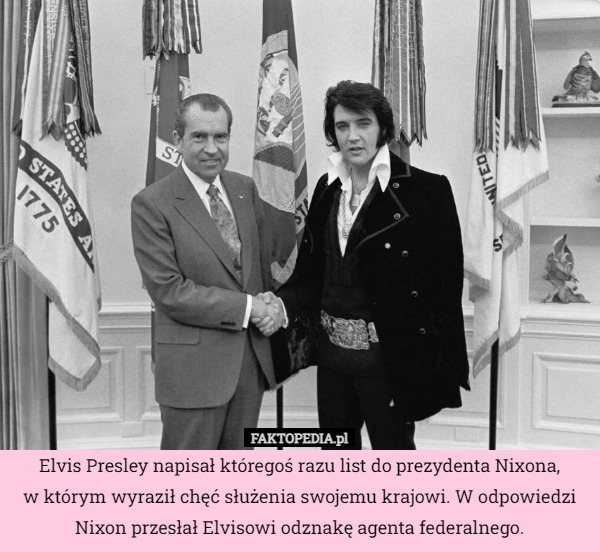 Elvis Presley napisał któregoś razu list do prezydenta Nixona,
w którym wyraził chęć służenia swojemu krajowi. W odpowiedzi Nixon przesłał Elvisowi odznakę agenta federalnego. 