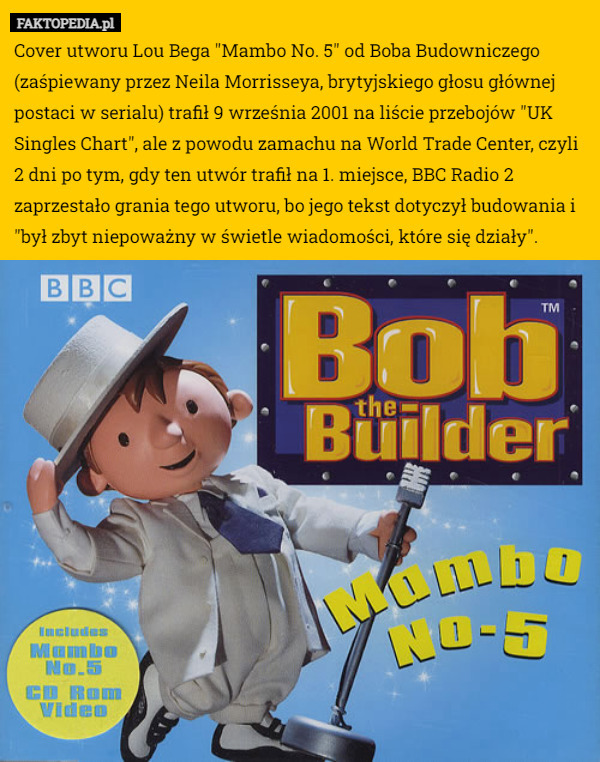 Cover utworu Lou Bega "Mambo No. 5" od Boba Budowniczego (zaśpiewany przez Neila Morrisseya, brytyjskiego głosu głównej postaci w serialu) trafił 9 września 2001 na liście przebojów "UK Singles Chart", ale z powodu zamachu na World Trade Center, czyli 2 dni po tym, gdy ten utwór trafił na 1. miejsce, BBC Radio 2 zaprzestało grania tego utworu, bo jego tekst dotyczył budowania i "był zbyt niepoważny w świetle wiadomości, które się działy". 