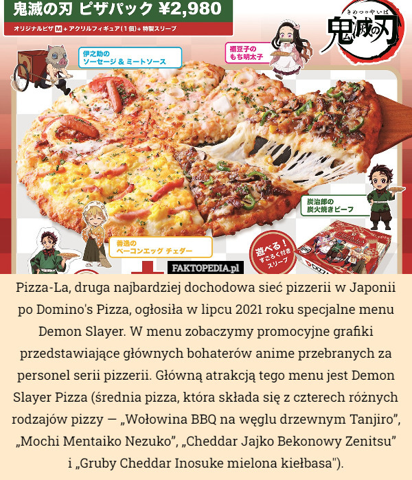 Pizza-La, druga najbardziej dochodowa sieć pizzerii w Japonii po Domino's Pizza, ogłosiła w lipcu 2021 roku specjalne menu Demon Slayer. W menu zobaczymy promocyjne grafiki przedstawiające głównych bohaterów anime przebranych za personel serii pizzerii. Główną atrakcją tego menu jest Demon Slayer Pizza (średnia pizza, która składa się z czterech różnych rodzajów pizzy — „Wołowina BBQ na węglu drzewnym Tanjiro”, „Mochi Mentaiko Nezuko”, „Cheddar Jajko Bekonowy Zenitsu”
 i „Gruby Cheddar Inosuke mielona kiełbasa"). 