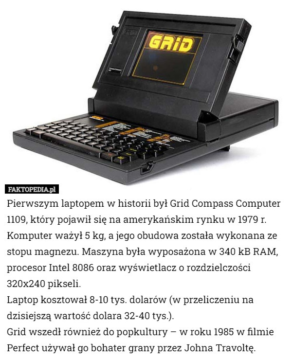 Pierwszym laptopem w historii był Grid Compass Computer 1109, który pojawił się na amerykańskim rynku w 1979 r. Komputer ważył 5 kg, a jego obudowa została wykonana ze stopu magnezu. Maszyna była wyposażona w 340 kB RAM, procesor Intel 8086 oraz wyświetlacz o rozdzielczości 320x240 pikseli.
Laptop kosztował 8-10 tys. dolarów (w przeliczeniu na dzisiejszą wartość dolara 32-40 tys.).
Grid wszedł również do popkultury – w roku 1985 w filmie Perfect używał go bohater grany przez Johna Travoltę. 