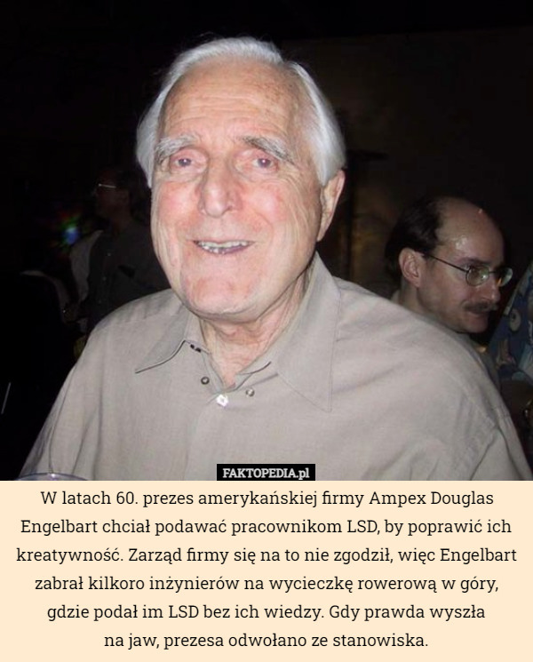 W latach 60. prezes amerykańskiej firmy Ampex Douglas Engelbart chciał podawać pracownikom LSD, by poprawić ich kreatywność. Zarząd firmy się na to nie zgodził, więc Engelbart zabrał kilkoro inżynierów na wycieczkę rowerową w góry, gdzie podał im LSD bez ich wiedzy. Gdy prawda wyszła na jaw, prezesa odwołano ze stanowiska. 