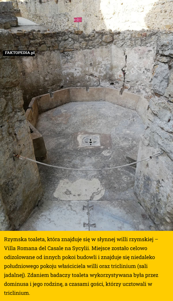 Rzymska toaleta, która znajduje się w słynnej willi rzymskiej – Villa Romana del Casale na Sycylii. Miejsce zostało celowo odizolowane od innych pokoi budowli i znajduje się niedaleko południowego pokoju właściciela willi oraz triclinium (sali jadalnej). Zdaniem badaczy toaleta wykorzystywana była przez dominusa i jego rodzinę, a czasami gości, którzy ucztowali w triclinium. 