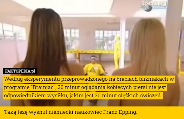 Według eksperymentu przeprowadzonego na braciach bliźniakach w programie "Brainiac", 30 minut oglądania kobiecych piersi nie jest odpowiednikiem wysiłku, jakim jest 30 minut ciężkich ćwiczeń.

Taką tezę wysnuł niemiecki naukowiec Franz Epping. 