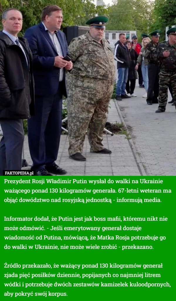 Prezydent Rosji Władimir Putin wysłał do walki na Ukrainie ważącego ponad 130 kilogramów generała. 67-letni weteran ma objąć dowództwo nad rosyjską jednostką - informują media.

Informator dodał, że Putin jest jak boss mafii, któremu nikt nie może odmówić. - Jeśli emerytowany generał dostaje wiadomość od Putina, mówiącą, że Matka Rosja potrzebuje go do walki w Ukrainie, nie może wiele zrobić - przekazano.

Źródło przekazało, że ważący ponad 130 kilogramów generał zjada pięć posiłków dziennie, popijanych co najmniej litrem wódki i potrzebuje dwóch zestawów kamizelek kuloodpornych, aby pokryć swój korpus. 