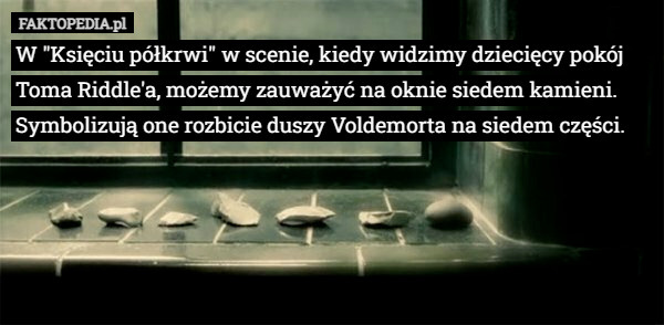 W "Księciu półkrwi" w scenie, kiedy widzimy dziecięcy pokój Toma Riddle'a, możemy zauważyć na oknie siedem kamieni. Symbolizują one rozbicie duszy Voldemorta na siedem części. 