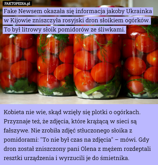 Fake Newsem okazała się informacja jakoby Ukrainka w Kijowie zniszczyła rosyjski dron słoikiem ogórków.
To był litrowy słoik pomidorów ze śliwkami.








Kobieta nie wie, skąd wzięły się plotki o ogórkach. Przyznaje też, że zdjęcia, które krążącą w sieci są fałszywe. Nie zrobiła zdjęć stłuczonego słoika z pomidorami: "To nie był czas na zdjęcia" – mówi. Gdy dron został zniszczony pani Olena z mężem rozdeptali resztki urządzenia i wyrzucili je do śmietnika. 