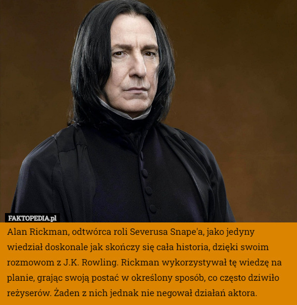 Alan Rickman, odtwórca roli Severusa Snape'a, jako jedyny wiedział doskonale jak skończy się cała historia, dzięki swoim rozmowom z J.K. Rowling. Rickman wykorzystywał tę wiedzę na planie, grając swoją postać w określony sposób, co często dziwiło reżyserów. Żaden z nich jednak nie negował działań aktora. 