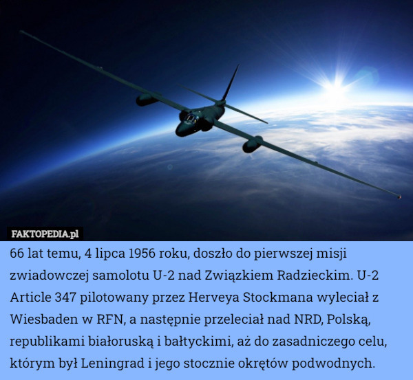66 lat temu, 4 lipca 1956 roku, doszło do pierwszej misji zwiadowczej samolotu U-2 nad Związkiem Radzieckim. U-2 Article 347 pilotowany przez Herveya Stockmana wyleciał z Wiesbaden w RFN, a następnie przeleciał nad NRD, Polską, republikami białoruską i bałtyckimi, aż do zasadniczego celu, którym był Leningrad i jego stocznie okrętów podwodnych. 