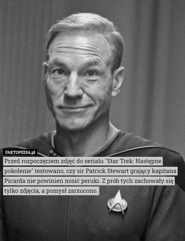 Przed rozpoczęciem zdjęć do serialu "Star Trek: Następne pokolenie" testowano, czy sir Patrick Stewart grający kapitana Picarda nie powinien nosić peruki. Z prób tych zachowały się tylko zdjęcia, a pomysł zarzucono. 