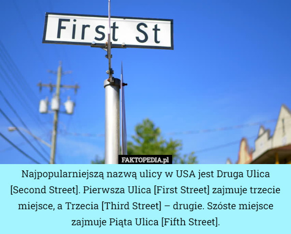 Najpopularniejszą nazwą ulicy w USA jest Druga Ulica [Second Street]. Pierwsza Ulica [First Street] zajmuje trzecie miejsce, a Trzecia [Third Street] – drugie. Szóste miejsce zajmuje Piąta Ulica [Fifth Street]. 