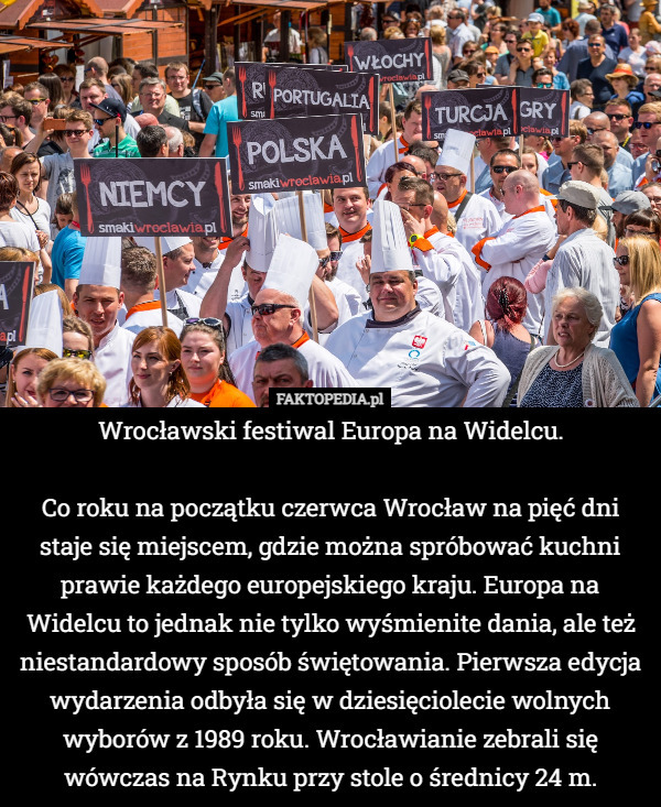 Wrocławski festiwal Europa na Widelcu.

Co roku na początku czerwca Wrocław na pięć dni staje się miejscem, gdzie można spróbować kuchni prawie każdego europejskiego kraju. Europa na Widelcu to jednak nie tylko wyśmienite dania, ale też niestandardowy sposób świętowania. Pierwsza edycja wydarzenia odbyła się w dziesięciolecie wolnych wyborów z 1989 roku. Wrocławianie zebrali się wówczas na Rynku przy stole o średnicy 24 m. 