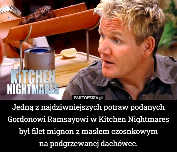 Jedną z najdziwniejszych potraw podanych Gordonowi Ramsayowi w Kitchen Nightmares był filet mignon z masłem czosnkowym
 na podgrzewanej dachówce. 