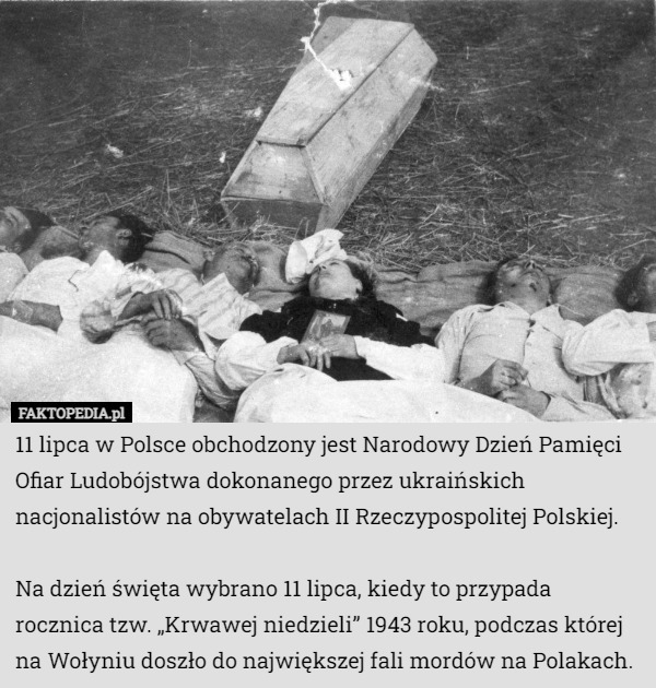11 lipca w Polsce obchodzony jest Narodowy Dzień Pamięci Ofiar Ludobójstwa dokonanego przez ukraińskich nacjonalistów na obywatelach II Rzeczypospolitej Polskiej.

Na dzień święta wybrano 11 lipca, kiedy to przypada rocznica tzw. „Krwawej niedzieli” 1943 roku, podczas której na Wołyniu doszło do największej fali mordów na Polakach. 
