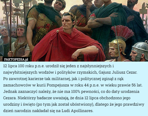 12 lipca 100 roku p.n.e. urodził się jeden z najsłynniejszych i najwybitniejszych wodzów i polityków rzymskich, Gajusz Juliusz Cezar.
 Po zawrotnej karierze tak militarnej, jak i politycznej zginął z rąk zamachowców w kurii Pompejusza w roku 44 p.n.e. w wieku prawie 56 lat. Jednak zaznaczyć należy, że nie ma 100% pewności, co do daty urodzenia Cezara. Niektórzy badacze uważają, że dnia 12 lipca obchodzono jego urodziny i święto (po tym jak został ubóstwiony), dlatego że jego prawdziwy dzień narodzin nakładał się na Ludi Apollinares. 