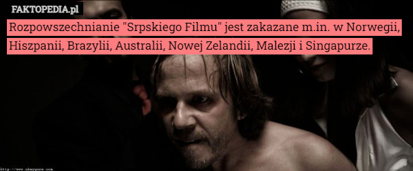 Rozpowszechnianie "Srpskiego Filmu" jest zakazane m.in. w Norwegii, Hiszpanii, Brazylii, Australii, Nowej Zelandii, Malezji i Singapurze. 