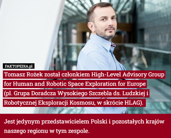 Tomasz Rożek został członkiem High-Level Advisory Group for Human and Robotic Space Exploration for Europe
 (pl. Grupa Doradcza Wysokiego Szczebla ds. Ludzkiej i Robotycznej Eksploracji Kosmosu, w skrócie HLAG). 

Jest jedynym przedstawicielem Polski i pozostałych krajów naszego regionu w tym zespole. 