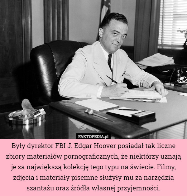 Były dyrektor FBI J. Edgar Hoover posiadał tak liczne zbiory materiałów pornograficznych, że niektórzy uznają je za największą kolekcję tego typu na świecie. Filmy, zdjęcia i materiały pisemne służyły mu za narzędzia szantażu oraz źródła własnej przyjemności. 