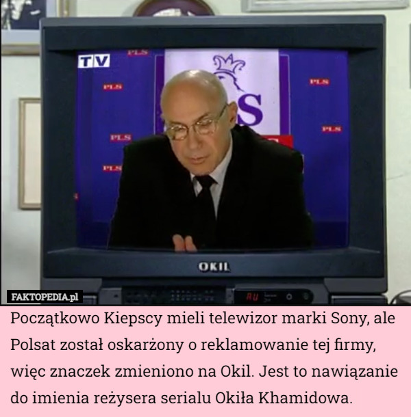 Początkowo Kiepscy mieli telewizor marki Sony, ale Polsat został oskarżony o reklamowanie tej firmy, więc znaczek zmieniono na Okil. Jest to nawiązanie do imienia reżysera serialu Okiła Khamidowa. 