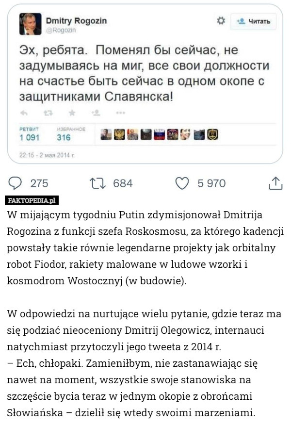 W mijającym tygodniu Putin zdymisjonował Dmitrija Rogozina z funkcji szefa Roskosmosu, za którego kadencji powstały takie równie legendarne projekty jak orbitalny robot Fiodor, rakiety malowane w ludowe wzorki i kosmodrom Wostocznyj (w budowie).

W odpowiedzi na nurtujące wielu pytanie, gdzie teraz ma się podziać nieoceniony Dmitrij Olegowicz, internauci natychmiast przytoczyli jego tweeta z 2014 r.
– Ech, chłopaki. Zamieniłbym, nie zastanawiając się nawet na moment, wszystkie swoje stanowiska na szczęście bycia teraz w jednym okopie z obrońcami Słowiańska – dzielił się wtedy swoimi marzeniami. 