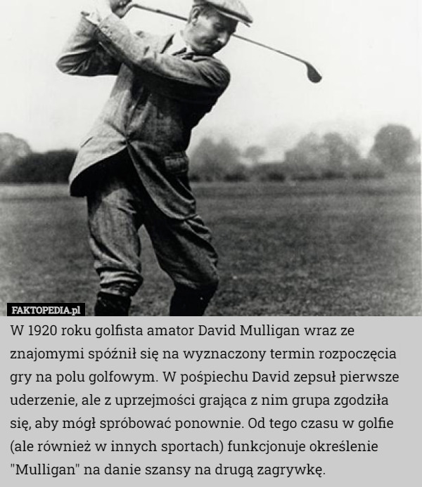 W 1920 roku golfista amator David Mulligan wraz ze znajomymi spóźnił się na wyznaczony termin rozpoczęcia gry na polu golfowym. W pośpiechu David zepsuł pierwsze uderzenie, ale z uprzejmości grająca z nim grupa zgodziła się, aby mógł spróbować ponownie. Od tego czasu w golfie (ale również w innych sportach) funkcjonuje określenie "Mulligan" na danie szansy na drugą zagrywkę. 