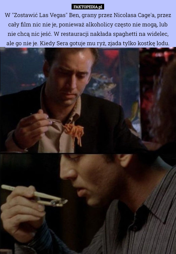 W "Zostawić Las Vegas" Ben, grany przez Nicolasa Cage'a, przez cały film nic nie je, ponieważ alkoholicy często nie mogą, lub nie chcą nic jeść. W restauracji nakłada spaghetti na widelec, ale go nie je. Kiedy Sera gotuje mu ryż, zjada tylko kostkę lodu. 