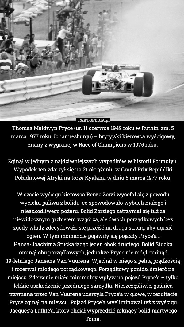 Thomas Maldwyn Pryce (ur. 11 czerwca 1949 roku w Ruthin, zm. 5 marca 1977 roku Johannesburgu) – brytyjski kierowca wyścigowy, znany z wygranej w Race of Champions w 1975 roku.

Zginął w jednym z najdziwniejszych wypadków w historii Formuły 1. Wypadek ten zdarzył się na 21 okrążeniu w Grand Prix Republiki Południowej Afryki na torze Kyalami w dniu 5 marca 1977 roku.

W czasie wyścigu kierowca Renzo Zorzi wycofał się z powodu wycieku paliwa z bolidu, co spowodowało wybuch małego i nieszkodliwego pożaru. Bolid Zorziego zatrzymał się tuż za niewidocznym grzbietem wzgórza, ale dwóch porządkowych bez zgody władz zdecydowało się przejść na drugą stronę, aby ugasić ogień. W tym momencie pojawiły się pojazdy Pryce’a i Hansa-Joachima Stucka jadąc jeden obok drugiego. Bolid Stucka ominął obu porządkowych, jednakże Pryce nie mógł ominąć 19-letniego Jansena Van Vuurena. Wjechał w niego z pełną prędkością i rozerwał młodego porządkowego. Porządkowy poniósł śmierć na miejscu. Zderzenie miało minimalny wpływ na pojazd Pryce’a – tylko lekkie uszkodzenie przedniego skrzydła. Nieszczęśliwie, gaśnica trzymana przez Van Vuurena uderzyła Pryce’a w głowę, w rezultacie Pryce zginął na miejscu. Pojazd Pryce’a wyeliminował też z wyścigu Jacques’a Laffite’a, który chciał wyprzedzić mknący bolid martwego Toma. 
