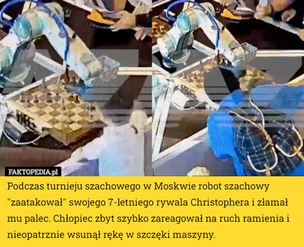 Podczas turnieju szachowego w Moskwie robot szachowy "zaatakował" swojego 7-letniego rywala Christophera i złamał mu palec. Chłopiec zbyt szybko zareagował na ruch ramienia i nieopatrznie wsunął rękę w szczęki maszyny. 