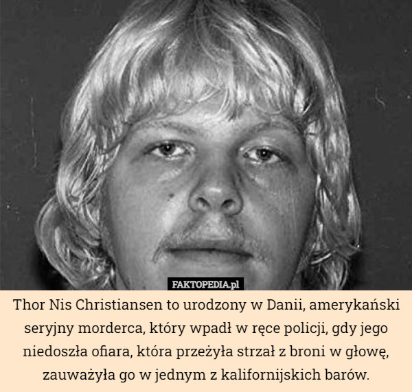 Thor Nis Christiansen to urodzony w Danii, amerykański seryjny morderca, który wpadł w ręce policji, gdy jego niedoszła ofiara, która przeżyła strzał z broni w głowę, zauważyła go w jednym z kalifornijskich barów. 