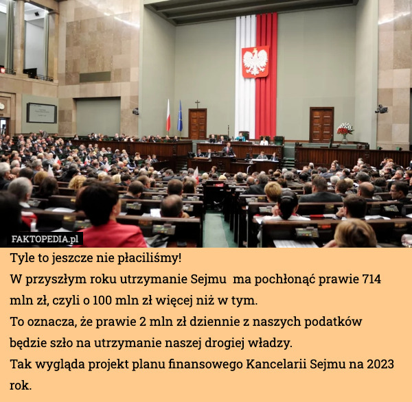 Tyle to jeszcze nie płaciliśmy! 
W przyszłym roku utrzymanie Sejmu  ma pochłonąć prawie 714 mln zł, czyli o 100 mln zł więcej niż w tym.
To oznacza, że prawie 2 mln zł dziennie z naszych podatków będzie szło na utrzymanie naszej drogiej władzy.
Tak wygląda projekt planu finansowego Kancelarii Sejmu na 2023 rok. 