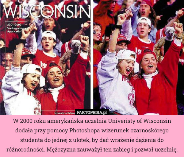 W 2000 roku amerykańska uczelnia Univeristy of Wisconsin dodała przy pomocy Photoshopa wizerunek czarnoskórego studenta do jednej z ulotek, by dać wrażenie dążenia do różnorodności. Mężczyzna zauważył ten zabieg i pozwał uczelnię. 