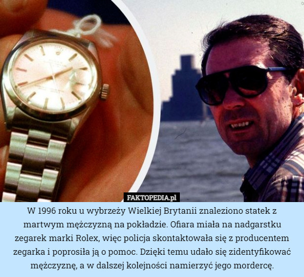 W 1996 roku u wybrzeży Wielkiej Brytanii znaleziono statek z martwym mężczyzną na pokładzie. Ofiara miała na nadgarstku zegarek marki Rolex, więc policja skontaktowała się z producentem zegarka i poprosiła ją o pomoc. Dzięki temu udało się zidentyfikować mężczyznę, a w dalszej kolejności namierzyć jego mordercę. 