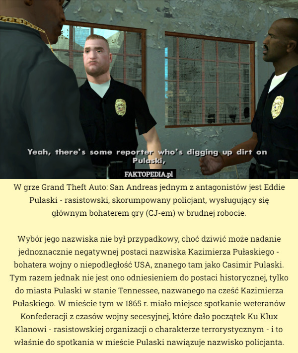 W grze Grand Theft Auto: San Andreas jednym z antagonistów jest Eddie Pulaski - rasistowski, skorumpowany policjant, wysługujący się
 głównym bohaterem gry (CJ-em) w brudnej robocie.

Wybór jego nazwiska nie był przypadkowy, choć dziwić może nadanie jednoznacznie negatywnej postaci nazwiska Kazimierza Pułaskiego - bohatera wojny o niepodległość USA, znanego tam jako Casimir Pulaski. Tym razem jednak nie jest ono odniesieniem do postaci historycznej, tylko do miasta Pulaski w stanie Tennessee, nazwanego na cześć Kazimierza Pułaskiego. W mieście tym w 1865 r. miało miejsce spotkanie weteranów Konfederacji z czasów wojny secesyjnej, które dało początek Ku Klux Klanowi - rasistowskiej organizacji o charakterze terrorystycznym - i to właśnie do spotkania w mieście Pulaski nawiązuje nazwisko policjanta. 