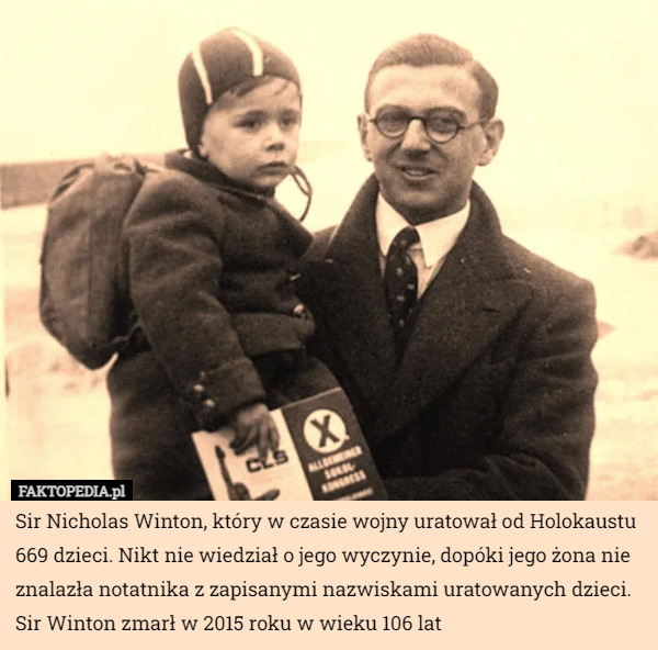 Sir Nicholas Winton, który w czasie wojny uratował od Holokaustu 669 dzieci. Nikt nie wiedział o jego wyczynie, dopóki jego żona nie znalazła notatnika z zapisanymi nazwiskami uratowanych dzieci. Sir Winton zmarł w 2015 roku w wieku 106 lat 