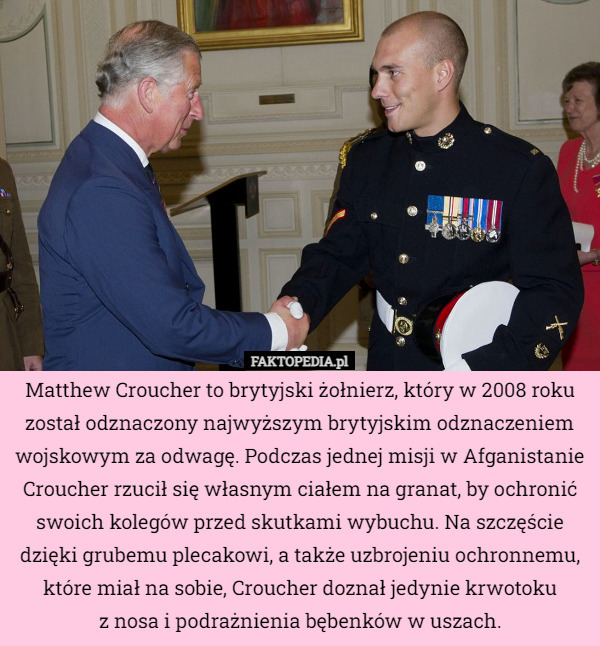 Matthew Croucher to brytyjski żołnierz, który w 2008 roku został odznaczony najwyższym brytyjskim odznaczeniem wojskowym za odwagę. Podczas jednej misji w Afganistanie Croucher rzucił się własnym ciałem na granat, by ochronić swoich kolegów przed skutkami wybuchu. Na szczęście dzięki grubemu plecakowi, a także uzbrojeniu ochronnemu, które miał na sobie, Croucher doznał jedynie krwotoku
z nosa i podrażnienia bębenków w uszach. 