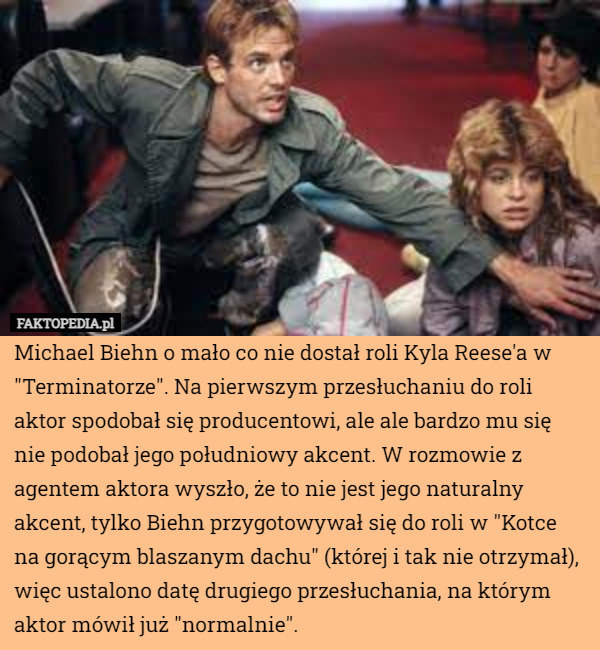 Michael Biehn o mało co nie dostał roli Kyla Reese'a w "Terminatorze". Na pierwszym przesłuchaniu do roli aktor spodobał się producentowi, ale ale bardzo mu się nie podobał jego południowy akcent. W rozmowie z agentem aktora wyszło, że to nie jest jego naturalny akcent, tylko Biehn przygotowywał się do roli w "Kotce na gorącym blaszanym dachu" (której i tak nie otrzymał), więc ustalono datę drugiego przesłuchania, na którym aktor mówił już "normalnie". 