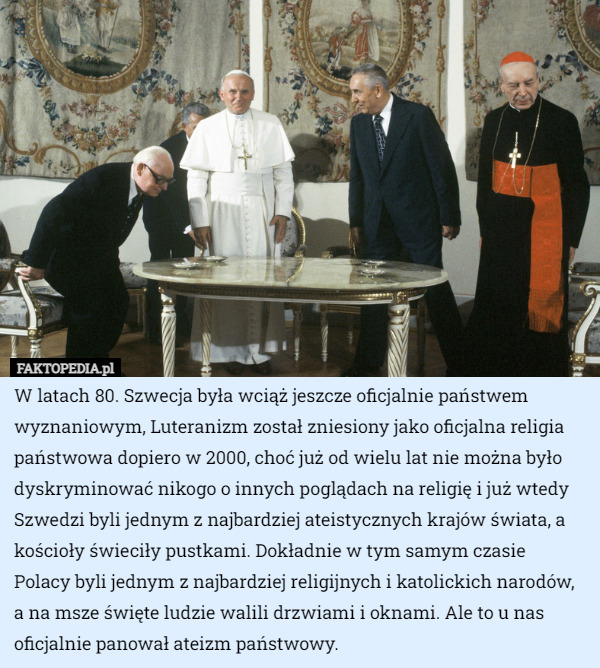 W latach 80. Szwecja była wciąż jeszcze oficjalnie państwem wyznaniowym, Luteranizm został zniesiony jako oficjalna religia państwowa dopiero w 2000, choć już od wielu lat nie można było dyskryminować nikogo o innych poglądach na religię i już wtedy Szwedzi byli jednym z najbardziej ateistycznych krajów świata, a kościoły świeciły pustkami. Dokładnie w tym samym czasie Polacy byli jednym z najbardziej religijnych i katolickich narodów, a na msze święte ludzie walili drzwiami i oknami. Ale to u nas oficjalnie panował ateizm państwowy. 